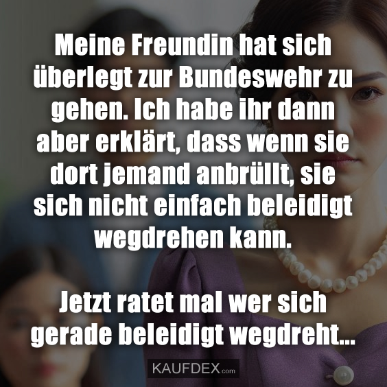 Meine Freundin hat sich überlegt zur Bundeswehr zu gehen. Ich habe ihr dann aber erklärt, dass wenn sie dort jemand anbrüllt, sie sich nicht einfach beleidigt wegdrehen kann. Jetzt ratet mal wer sich gerade beleidigt wegdreht...