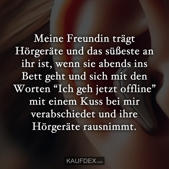 Meine Freundin trägt Hörgeräte und das süßeste an ihr ist, wenn sie abends ins Bett geht und sich mit den Worten “Ich geh jetzt offline” mit einem Kuss bei mir verabschiedet und ihre Hörgeräte rausnimmt.