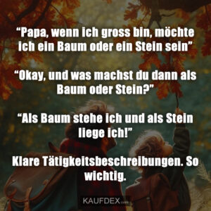 “Papa, wenn ich gross bin, möchte ich ein Baum oder ein Stein sein” “Okay, und was machst du dann als Baum oder Stein?” “Als Baum stehe ich und als Stein liege ich!” Klare Tätigkeitsbeschreibungen. So wichtig.