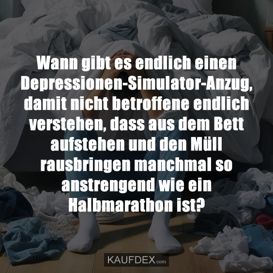 Wann gibt es endlich einen Depressionen-Simulator-Anzug, damit nicht betroffene endlich verstehen, dass aus dem Bett aufstehen und den Müll rausbringen manchmal so anstrengend wie ein Halbmarathon ist?
