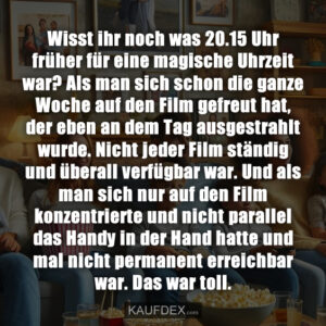 Wisst ihr noch was 20.15 Uhr früher für eine magische Uhrzeit war? Als man sich schon die ganze Woche auf den Film gefreut hat, der eben an dem Tag ausgestrahlt wurde. Nicht jeder Film ständig und überall verfügbar war. Und als man sich nur auf den Film konzentrierte und nicht parallel das Handy in der Hand hatte und mal nicht permanent erreichbar war. Das war toll.