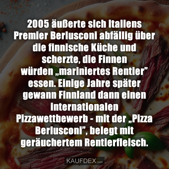 2005 äußerte sich Italiens Premier Berlusconi abfällig über die finnische Küche und scherzte, die Finnen würden ,,mariniertes Rentier” essen. Einige Jahre später gewann Finnland dann einen internationalen Pizzawettbewerb - mit der „Pizza Berlusconi”, belegt mit geräuchertem Rentierfleisch.