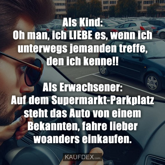 Als Kind: Oh man, ich LIEBE es, wenn ich unterwegs jemanden treffe, den ich kenne!! Als Erwachsener: Auf dem Supermarkt-Parkplatz steht das Auto von einem Bekannten, fahre lieber woanders einkaufen.