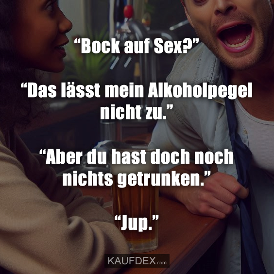 “Bock auf Sex?” “Das lässt mein Alkoholpegel nicht zu.” “Aber du hast doch noch nichts getrunken.” “Jup.”