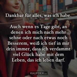 Dankbar für alles, was ich habe. Auch wenn es Tage gibt, an denen ich mich nach mehr sehne oder nach etwas noch Besserem, weiß ich tief in mir drin immer, dass ich verdammt viel Glück habe mit dem Leben, das ich leben darf.