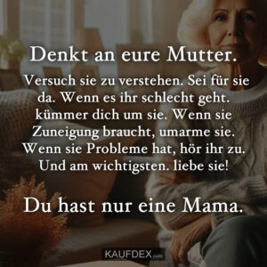 Denkt an eure Mutter. Versuch sie zu verstehen. Sei für sie da. Wenn es ihr schlecht geht. kümmer dich um sie. Wenn sie Zuneigung braucht, umarme sie. Wenn sie Probleme hat, hör ihr zu. Und am wichtigsten. liebe sie! Du hast nur eine Mama.