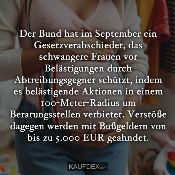 Der Bund hat im September ein Gesetzverabschiedet, das schwangere Frauen vor Belästigungen durch Abtreibungsgegner schützt, indem es belästigende Aktionen in einem 100-Meter-Radius um Beratungsstellen verbietet. Verstöße dagegen werden mit Bußgeldern von bis zu 5.000 EUR geahndet.