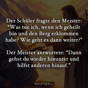 Der Schüler fragte den Meister: “Was tue ich, wenn ich geheilt bin und den Berg erklommen habe? Wie geht es dann weiter?” Der Meister antwortete: “Dann gehst du wieder hinunter und hilfst anderen hinauf.”