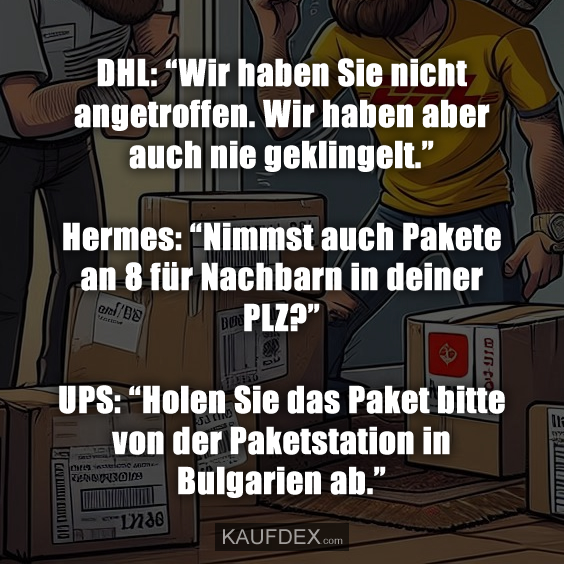 DHL: “Wir haben Sie nicht angetroffen. Wir haben aber auch nie geklingelt.” Hermes: “Nimmst auch Pakete an 8 für Nachbarn in deiner PLZ?” UPS: “Holen Sie das Paket bitte von der Paketstation in Bulgarien ab.”
