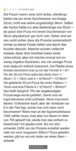 Die Pizzen waren zwar echt lecker, allerdings hatten sie nur einen Durchmesser von knapp 32cm, nicht wie online angekündigt 36 cm. Selbst der Karton hatte nur eine Seitenlänge von 33cm - da passt eine Pizza mit einem Durchmesser von 36cm physikalisch gar nich rein...