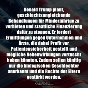 Donald Trump plant, geschlechtsangleichende Behandlungen für Minderjährige zu verbieten und staatliche Finanzierung dafür zu stoppen. Er fordert Ermittlungen gegen Unternehmen und Ärzte, die dabei Profit vor Patientensicherheit gestellt und mögliche Nebenwirkungen vertuscht haben könnten. Zudem sollen künftig nur die biologischen Geschlechter anerkannt und die Rechte der Eltern gestärkt werden.