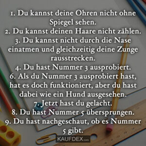 1. Du kannst deine Ohren nicht ohne Spiegel sehen. 2. Du kannst deinen Haare nicht zählen. 3. Du kannst nicht durch die Nase einatmen und gleichzeitig deine Zunge rausstrecken. 4. Du hast Nummer 3 ausprobiert. 6. Als du Nummer 3 ausprobiert hast, hat es doch funktioniert, aber du hast dabei wie ein Hund ausgesehen. 7. Jetzt hast du gelacht. 8. Du hast Nummer 5 übersprungen. 9. Du hast nachgeschaut, ob es Nummer 5 gibt.