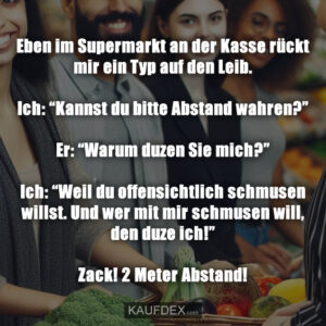 Eben im Supermarkt an der Kasse rückt mir ein Typ auf den Leib. Ich: “Kannst du bitte Abstand wahren?” Er: “Warum duzen Sie mich?” Ich: “Weil du offensichtlich schmusen willst. Und wer mit mir schmusen will, den duze ich!” Zack! 2 Meter Abstand!