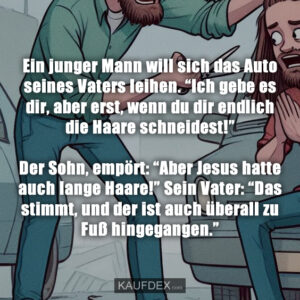 Ein junger Mann will sich das Auto seines Vaters leihen. “Ich gebe es dir, aber erst, wenn du dir endlich die Haare schneidest!” Der Sohn, empört: “Aber Jesus hatte auch lange Haare!” Sein Vater: “Das stimmt, und der ist auch überall zu Fuß hingegangen.”