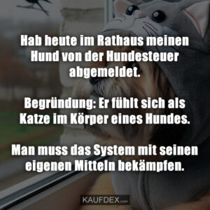 Hab heute im Rathaus meinen Hund von der Hundesteuer abgemeldet. Begründung: Er fühlt sich als Katze im Körper eines Hundes. Man muss das System mit seinen eigenen Mitteln bekämpfen.
