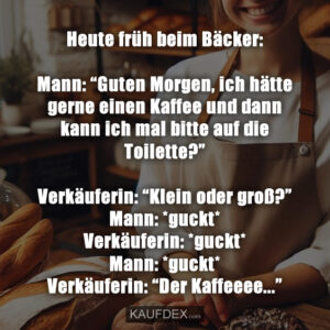 Heute früh beim Bäcker: Mann: “Guten Morgen, ich hätte gerne einen Kaffee und dann kann ich mal bitte auf die Toilette?” Verkäuferin: “Klein oder groß?” Mann: *guckt* Verkäuferin: *guckt* Mann: *guckt* Verkäuferin: “Der Kaffeeee...”