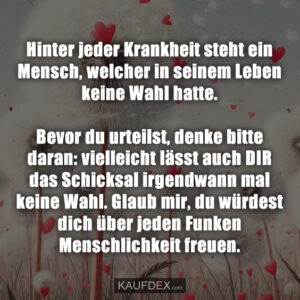 Hinter jeder Krankheit steht ein Mensch, welcher in seinem Leben keine Wahl hatte. Bevor du urteilst, denke bitte daran: vielleicht lässt auch DIR das Schicksal irgendwann mal keine Wahl. Glaub mir, du würdest dich über jeden Funken Menschlichkeit freuen.