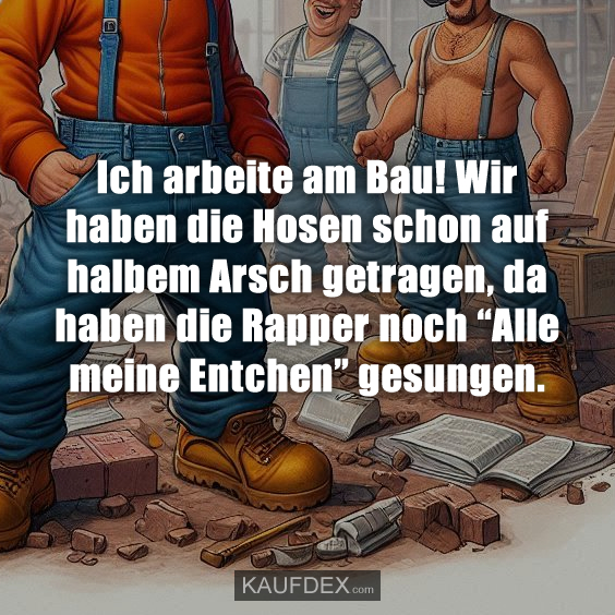 Ich arbeite am Bau! Wir haben die Hosen schon auf halbem Arsch getragen, da haben die Rapper noch “Alle meine Entchen” gesungen.
