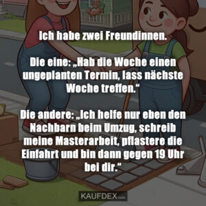 Ich habe zwei Freundinnen. Die eine: „Hab die Woche einen ungeplanten Termin, lass nächste Woche treffen.“ Die andere: „Ich helfe nur eben den Nachbarn beim Umzug, schreib meine Masterarbeit, pflastere die Einfahrt und bin dann gegen 19 Uhr bei dir.“