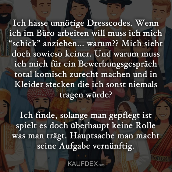 Ich hasse unnötige Dresscodes. Wenn ich im Büro arbeiten will muss ich mich “schick” anziehen... warum?? Mich sieht doch sowieso keiner. Und warum muss ich mich für ein Bewerbungsgespräch total komisch zurecht machen und in Kleider stecken die ich sonst niemals tragen würde? Ich finde, solange man gepflegt ist spielt es doch überhaupt keine Rolle was man trägt. Hauptsache man macht seine Aufgabe vernünftig.