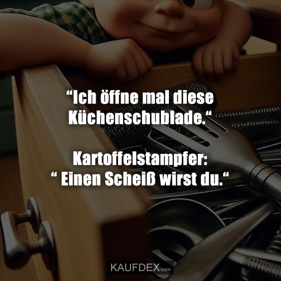 “Ich öffne mal diese Küchenschublade.“ Kartoffelstampfer: “ Einen Scheiß wirst du.“