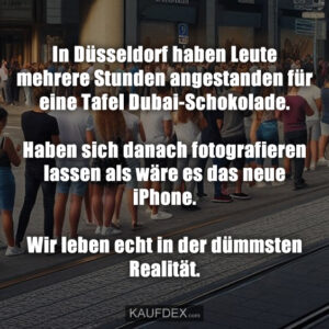 In Düsseldorf haben Leute mehrere Stunden angestanden für eine Tafel Dubai-Schokolade. Haben sich danach fotografieren lassen als wäre es das neue iPhone. Wir leben echt in der dümmsten Realität.