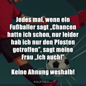 Jedes mal, wenn ein Fußballer sagt „Chancen hatte ich schon, nur leider hab ich nur den Pfosten getroffen”, sagt meine Frau „Ich auch!” Keine Ahnung weshalb!