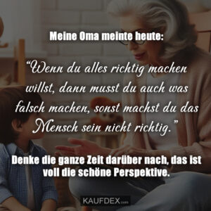 Meine Oma meinte heute: “Wenn du alles richtig machen willst, dann musst du auch was falsch machen, sonst machst du das Mensch sein nicht richtig.” Denke die ganze Zeit darüber nach, das ist voll die schöne Perspektive.