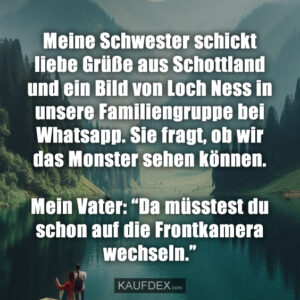 Meine Schwester schickt liebe Grüße aus Schottland und ein Bild von Loch Ness in unsere Familiengruppe bei Whatsapp. Sie fragt, ob wir das Monster sehen können. Mein Vater: “Da müsstest du schon auf die Frontkamera wechseln.”