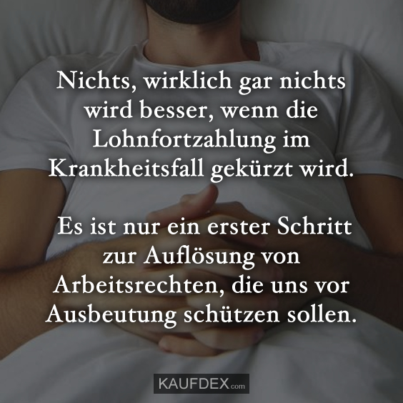 Nichts, wirklich gar nichts wird besser, wenn die Lohnfortzahlung im Krankheitsfall gekürzt wird. Es ist nur ein erster Schritt zur Auflösung von Arbeitsrechten, die uns vor Ausbeutung schützen sollen.