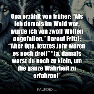 Opa erzählt von früher: “Als ich damals im Wald war, wurde ich von zwölf Wölfen angefallen.” Darauf Fritzi: “Aber Opa, letztes Jahr waren es noch drei!” “Ja, damals warst du noch zu klein, um die ganze Wahrheit zu erfahren!”