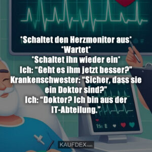 *Schaltet den Herzmonitor aus* *Wartet* *Schaltet ihn wieder ein* Ich: “Geht es ihm jetzt besser?” Krankenschwester: “Sicher, dass sie ein Doktor sind?” Ich: “Doktor? Ich bin aus der IT-Abteilung.”