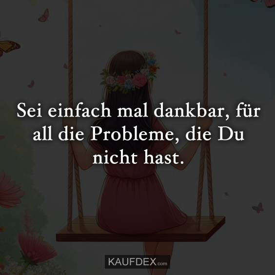 Sei einfach mal dankbar, für all die Probleme, die Du nicht hast.
