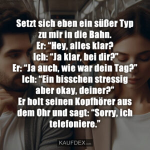 Setzt sich eben ein süßer Typ zu mir in die Bahn. Er: “Hey, alles klar? Ich: “Ja klar, bei dir?” Er: “Ja auch, wie war dein Tag?” Ich: “Ein bisschen stressig aber okay, deiner?” Er holt seinen Kopfhörer aus dem Ohr und sagt: “Sorry, ich telefoniere.”