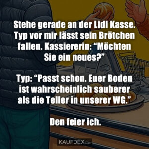 Stehe gerade an der Lidl Kasse. Typ vor mir lässt sein Brötchen fallen. Kassiererin: “Möchten Sie ein neues?” Typ: “Passt schon. Euer Boden ist wahrscheinlich sauberer als die Teller in unserer WG.” Den feier ich.