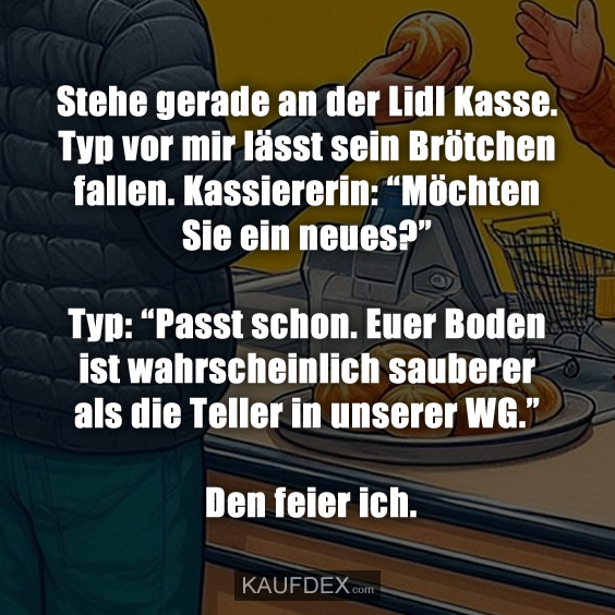 Stehe gerade an der Lidl Kasse. Typ vor mir lässt sein Brötchen fallen. Kassiererin: “Möchten Sie ein neues?” Typ: “Passt schon. Euer Boden ist wahrscheinlich sauberer als die Teller in unserer WG.” Den feier ich.