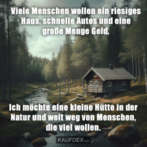 Viele Menschen wollen ein riesiges Haus, schnelle Autos und eine große Menge Geld. Ich möchte eine kleine Hütte in der Natur und weit weg von Menschen, die viel wollen.
