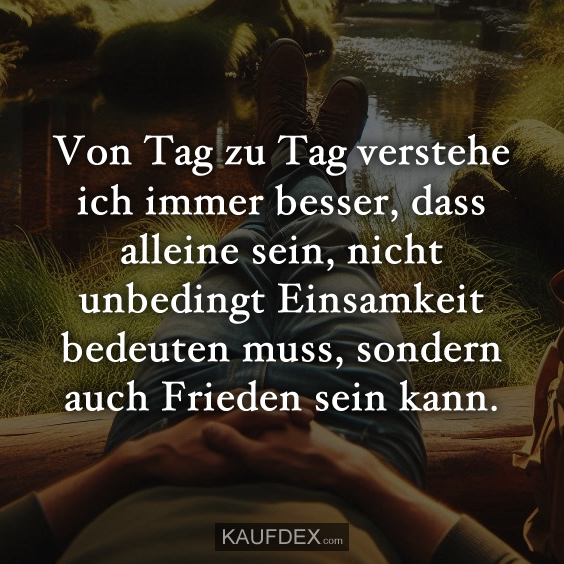 Von Tag zu Tag verstehe ich immer besser, dass alleine sein, nicht unbedingt Einsamkeit bedeuten muss, sondern auch Frieden sein kann.