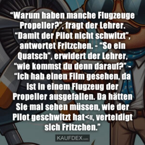 “Warum haben manche Flugzeuge Propeller?”, fragt der Lehrer. “Damit der Pilot nicht schwitzt”, antwortet Fritzchen. - “So ein Quatsch”, erwidert der Lehrer, “wie kommst du denn darauf?” - “Ich hab einen Film gesehen, da ist in einem Flugzeug der Propeller ausgefallen. Da hätten Sie mal sehen müssen, wie der Pilot geschwitzt hat