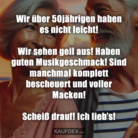 Wir über 50jährigen haben es nicht leicht! Wir sehen geil aus! Haben guten Musikgeschmack! Sind manchmal komplett bescheuert und voller Macken! Scheiß drauf! Ich lieb's!