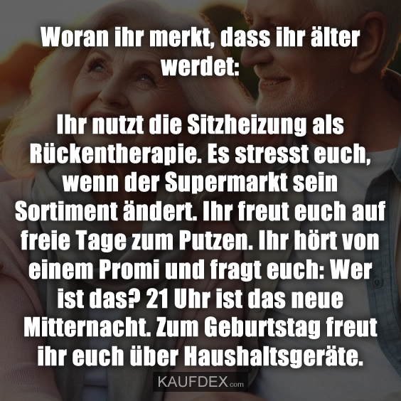 Woran ihr merkt, dass ihr älter werdet: Ihr nutzt die Sitzheizung als Rückentherapie. Es stresst euch, wenn der Supermarkt sein Sortiment ändert. Ihr freut euch auf freie Tage zum Putzen. Ihr hört von einem Promi und fragt euch: Wer ist das? 21 Uhr ist das neue Mitternacht. Zum Geburtstag freut ihr euch über Haushaltsgeräte.