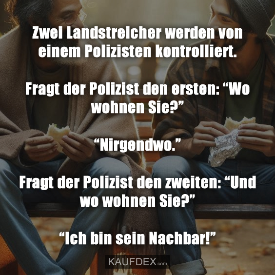 Zwei Landstreicher werden von einem Polizisten kontrolliert. Fragt der Polizist den ersten: “Wo wohnen Sie?” “Nirgendwo.” Fragt der Polizist den zweiten: “Und wo wohnen Sie?” “Ich bin sein Nachbar!”