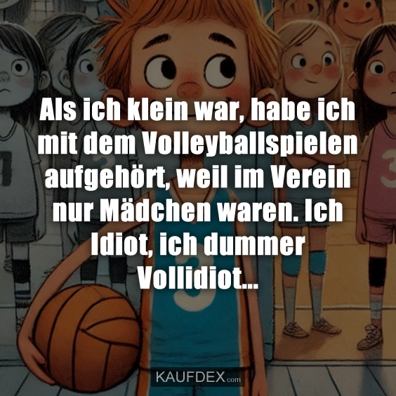 Als ich klein war, habe ich mit dem Volleyballspielen aufgehört, weil im Verein nur Mädchen waren. Ich Idiot, ich dummer Vollidiot...