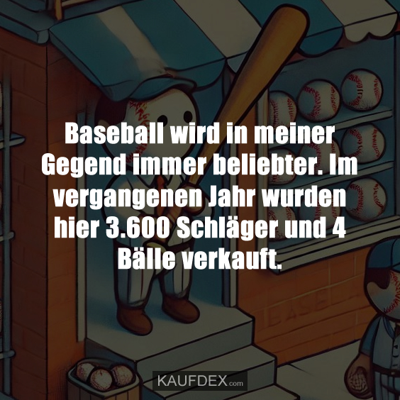 Baseball wird in meiner Gegend immer beliebter. Im vergangenen Jahr wurden hier 3.600 Schläger und 4 Bälle verkauft.