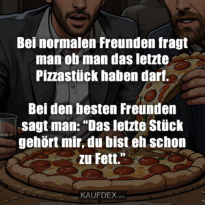 Bei normalen Freunden fragt man ob man das letzte Pizzastück haben darf. Bei den besten Freunden sagt man: “Das letzte Stück gehört mir, du bist eh schon zu Fett.”