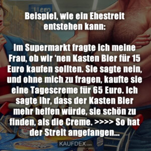 Beispiel, wie ein Ehestreit entstehen kann: Im Supermarkt fragte ich meine Frau, ob wir ‘nen Kasten Bier für 15 Euro kaufen sollten. Sie sagte nein, und ohne mich zu fragen, kaufte sie eine Tagescreme für 65 Euro. Ich sagte ihr, dass der Kasten Bier mehr helfen würde, sie schön zu finden, als die Creme. >>>> So hat der Streit angefangen...