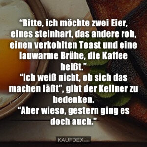 “Bitte, ich möchte zwei Eier, eines steinhart, das andere roh, einen verkohlten Toast und eine lauwarme Brühe, die Kaffee heißt.” “Ich weiß nicht, ob sich das machen läßt”, gibt der Kellner zu bedenken. “Aber wieso, gestern ging es doch auch.”