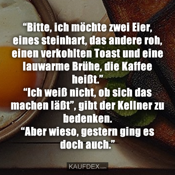 “Bitte, ich möchte zwei Eier, eines steinhart, das andere roh, einen verkohlten Toast und eine lauwarme Brühe, die Kaffee heißt.” “Ich weiß nicht, ob sich das machen läßt”, gibt der Kellner zu bedenken. “Aber wieso, gestern ging es doch auch.”
