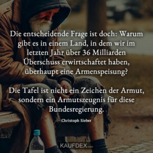 Die entscheidende Frage ist doch: Warum gibt es in einem Land, in dem wir im letzten Jahr über 36 Milliarden Überschuss erwirtschaftet haben, überhaupt eine Armenspeisung? Die Tafel ist nicht ein Zeichen der Armut, sondern ein Armutszeugnis für diese Bundesregierung. Christoph Sieber