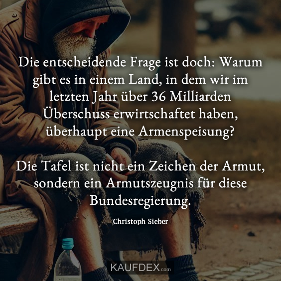 Die entscheidende Frage ist doch: Warum gibt es in einem Land, in dem wir im letzten Jahr über 36 Milliarden Überschuss erwirtschaftet haben, überhaupt eine Armenspeisung? Die Tafel ist nicht ein Zeichen der Armut, sondern ein Armutszeugnis für diese Bundesregierung. Christoph Sieber